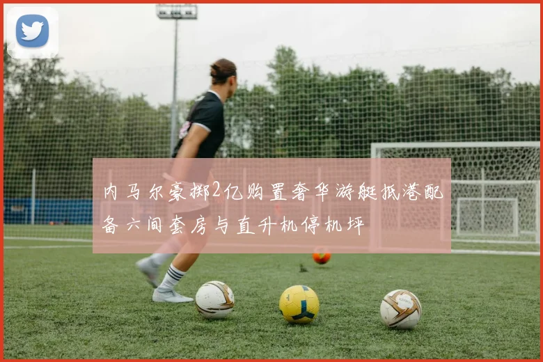 内马尔豪掷2亿购置奢华游艇抵港配备六间套房与直升机停机坪