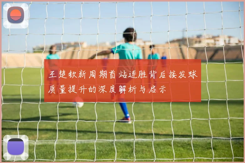 王楚钦新周期首站连胜背后接发球质量提升的深度解析与启示