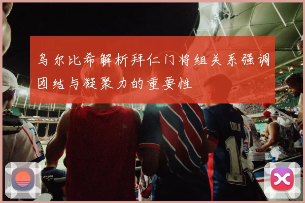 乌尔比希解析拜仁门将组关系强调团结与凝聚力的重要性