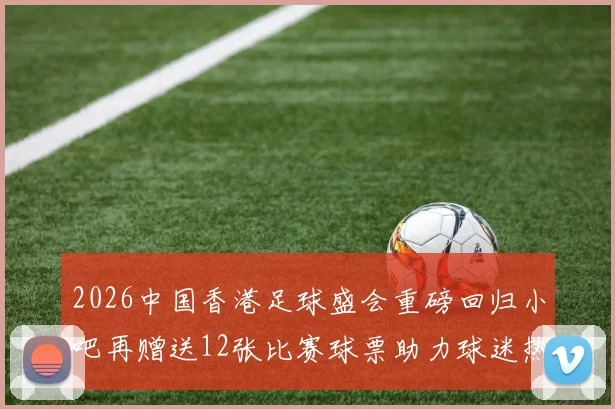 2026中国香港足球盛会重磅回归小吧再赠送12张比赛球票助力球迷热情