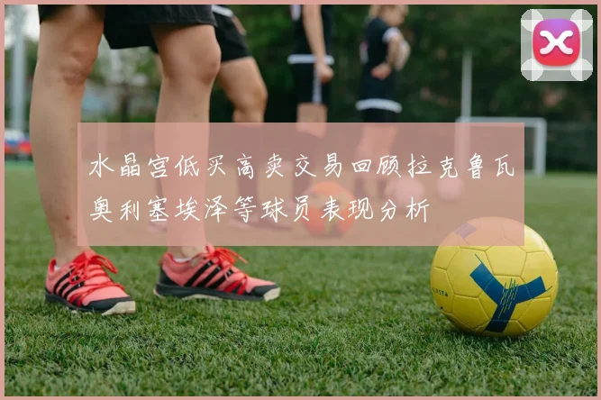 水晶宫低买高卖交易回顾拉克鲁瓦奥利塞埃泽等球员表现分析