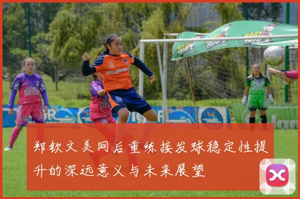 郑钦文美网后重练接发球稳定性提升的深远意义与未来展望