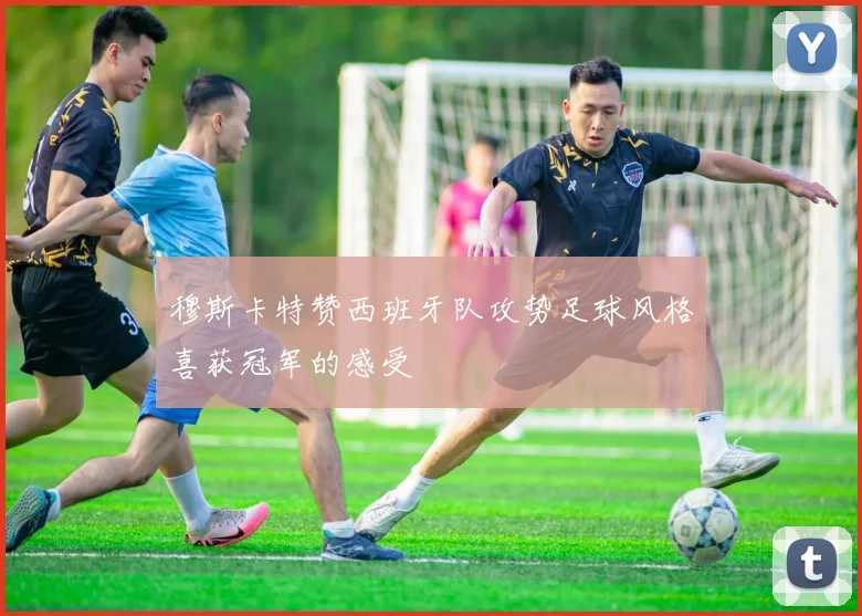 穆斯卡特赞西班牙队攻势足球风格喜获冠军的感受