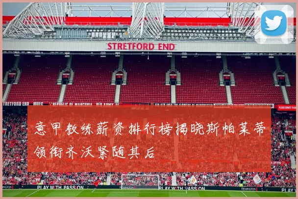 意甲教练薪资排行榜揭晓斯帕莱蒂领衔齐沃紧随其后