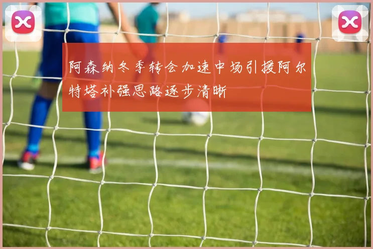 阿森纳冬季转会加速中场引援阿尔特塔补强思路逐步清晰
